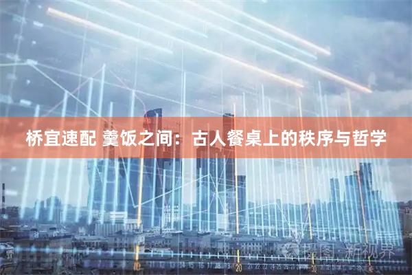 桥宜速配 羹饭之间：古人餐桌上的秩序与哲学