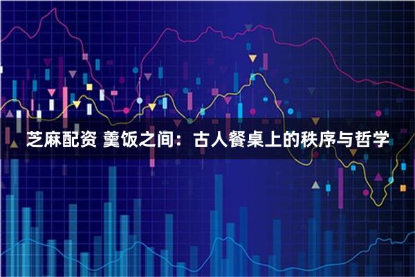 芝麻配资 羹饭之间：古人餐桌上的秩序与哲学