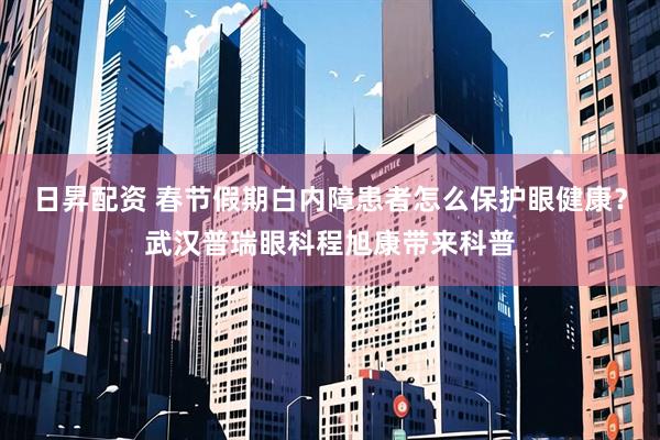 日昇配资 春节假期白内障患者怎么保护眼健康？武汉普瑞眼科程旭康带来科普