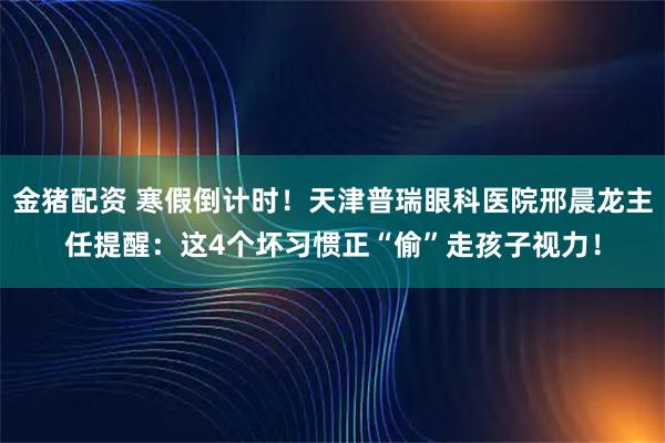 金猪配资 寒假倒计时！天津普瑞眼科医院邢晨龙主任提醒：这4个坏习惯正“偷”走孩子视力！