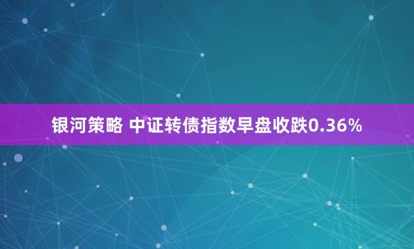 银河策略 中证转债指数早盘收跌0.36%