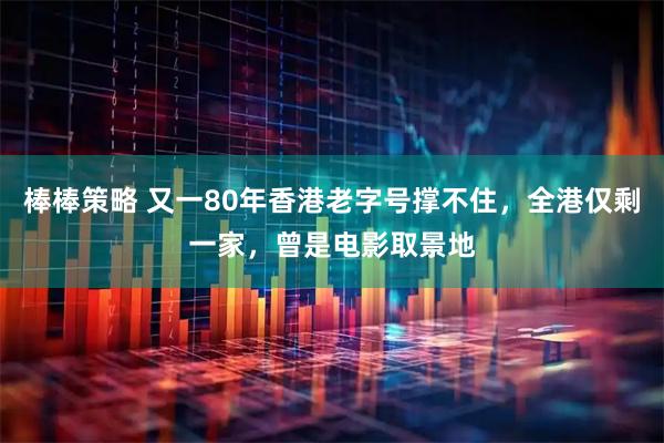 棒棒策略 又一80年香港老字号撑不住，全港仅剩一家，曾是电影取景地