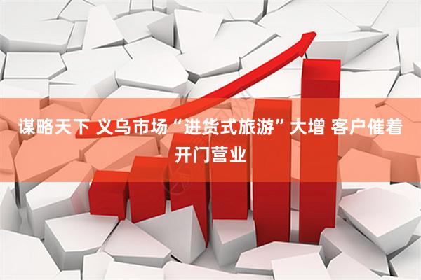 谋略天下 义乌市场“进货式旅游”大增 客户催着开门营业