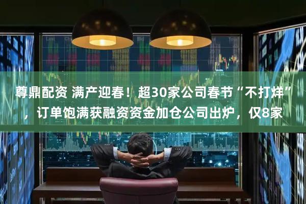 尊鼎配资 满产迎春！超30家公司春节“不打烊”，订单饱满获融资资金加仓公司出炉，仅8家