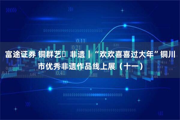 富途证券 铜群艺・非遗｜“欢欢喜喜过大年”铜川市优秀非遗作品线上展（十一）