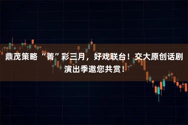 鼎茂策略 “菁”彩三月，好戏联台！交大原创话剧演出季邀您共赏！
