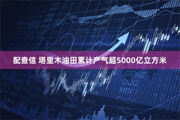 配查信 塔里木油田累计产气超5000亿立方米