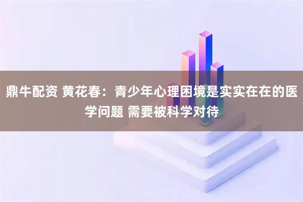 鼎牛配资 黄花春：青少年心理困境是实实在在的医学问题 需要被科学对待