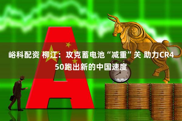 峪科配资 柳江：攻克蓄电池“减重”关 助力CR450跑出新的中国速度