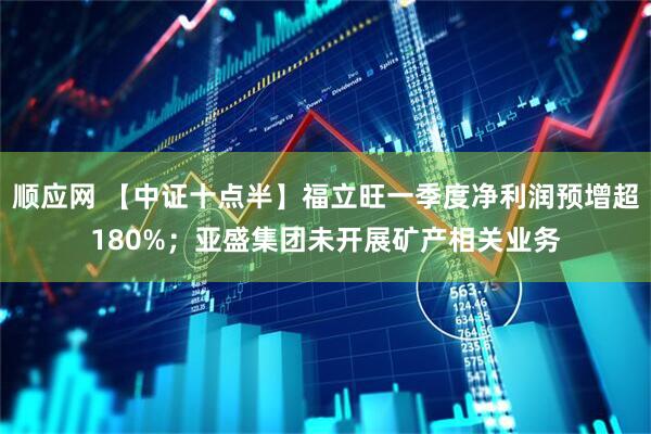 顺应网 【中证十点半】福立旺一季度净利润预增超180%；亚盛集团未开展矿产相关业务