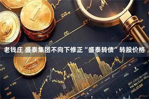 老钱庄 盛泰集团不向下修正“盛泰转债”转股价格