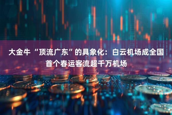 大金牛 “顶流广东”的具象化：白云机场成全国首个春运客流超千万机场