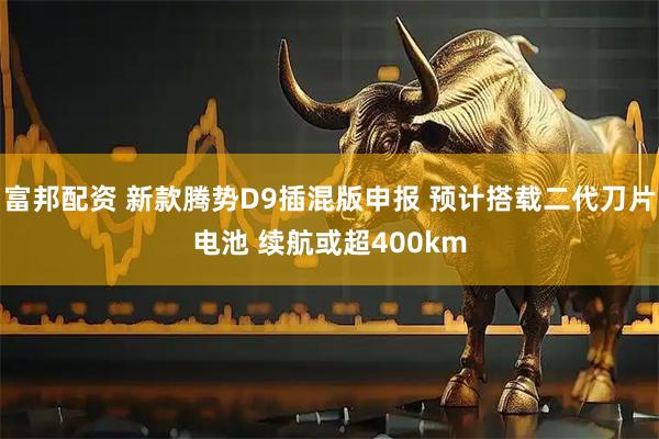 富邦配资 新款腾势D9插混版申报 预计搭载二代刀片电池 续航或超400km