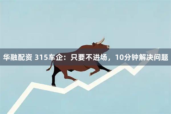 华融配资 315车企：只要不进场，10分钟解决问题