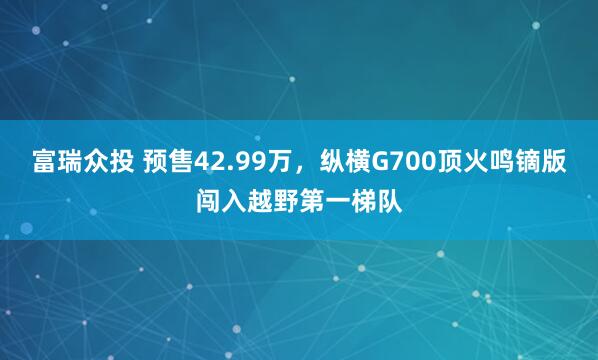 富瑞众投 预售42.99万，纵横G700顶火鸣镝版闯入越野第一梯队