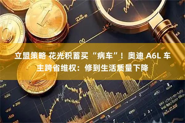 立盟策略 花光积蓄买 “病车”！奥迪 A6L 车主跨省维权：修到生活质量下降