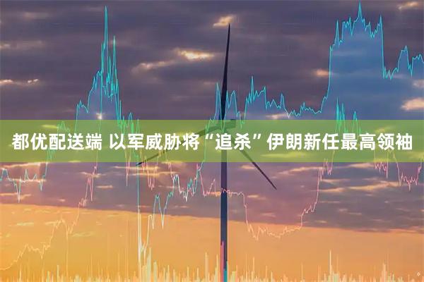 都优配送端 以军威胁将“追杀”伊朗新任最高领袖