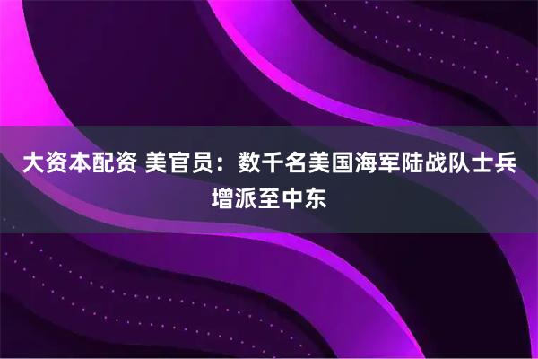 大资本配资 美官员：数千名美国海军陆战队士兵增派至中东