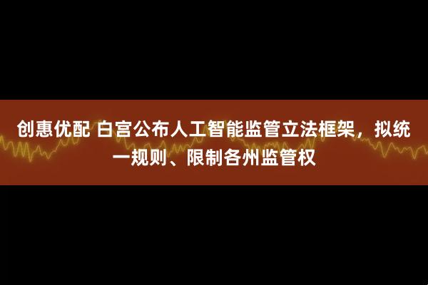 创惠优配 白宫公布人工智能监管立法框架，拟统一规则、限制各州监管权