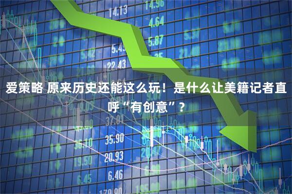 爱策略 原来历史还能这么玩！是什么让美籍记者直呼“有创意”？
