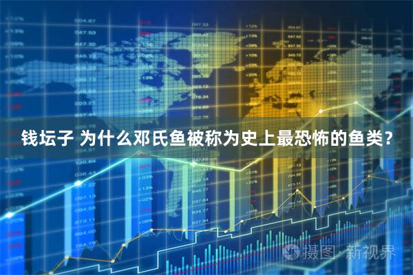 钱坛子 为什么邓氏鱼被称为史上最恐怖的鱼类？