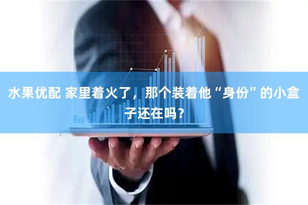 水果优配 家里着火了，那个装着他“身份”的小盒子还在吗？