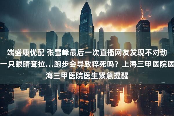 端盛康优配 张雪峰最后一次直播网友发现不对劲！嘴角变斜一只眼睛耷拉…跑步会导致猝死吗？上海三甲医院医生紧急提醒