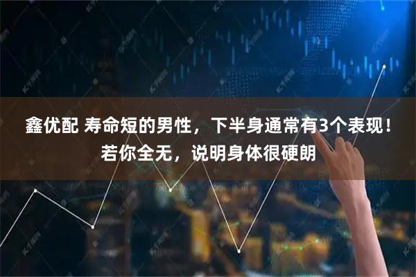 鑫优配 寿命短的男性，下半身通常有3个表现！若你全无，说明身体很硬朗