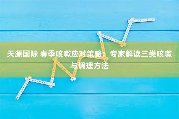 天源国际 春季咳嗽应对策略：专家解读三类咳嗽与调理方法