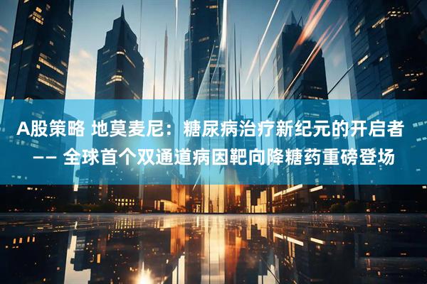 A股策略 地莫麦尼：糖尿病治疗新纪元的开启者 —— 全球首个双通道病因靶向降糖药重磅登场