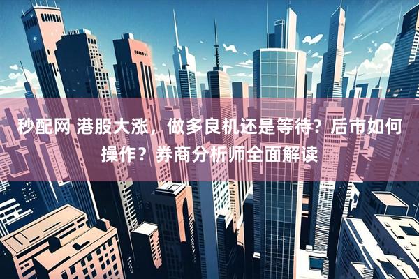 秒配网 港股大涨，做多良机还是等待？后市如何操作？券商分析师全面解读