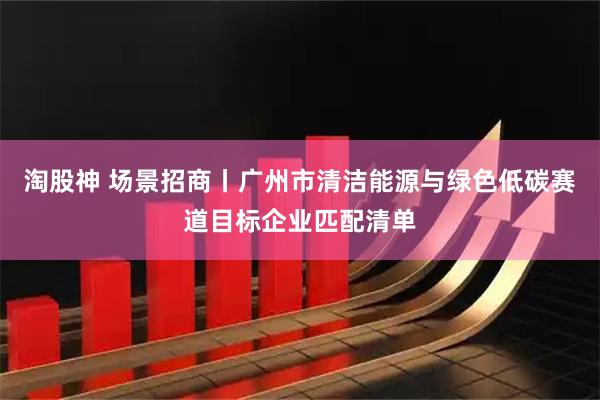 淘股神 场景招商丨广州市清洁能源与绿色低碳赛道目标企业匹配清单