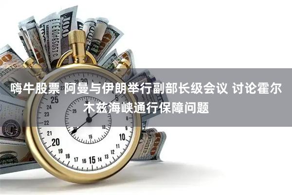 嗨牛股票 阿曼与伊朗举行副部长级会议 讨论霍尔木兹海峡通行保障问题