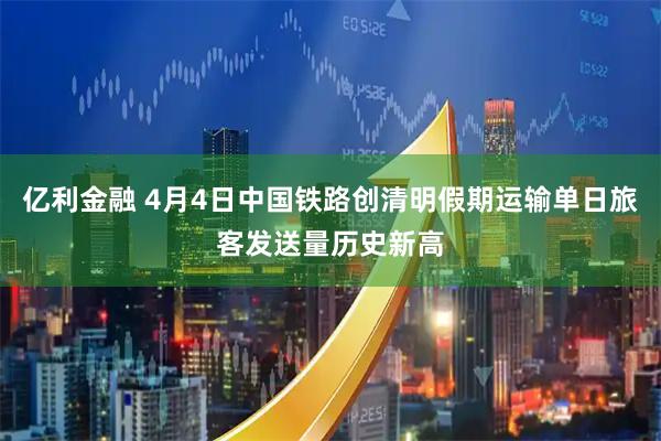 亿利金融 4月4日中国铁路创清明假期运输单日旅客发送量历史新高