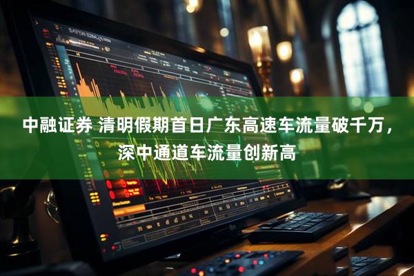 中融证券 清明假期首日广东高速车流量破千万，深中通道车流量创新高