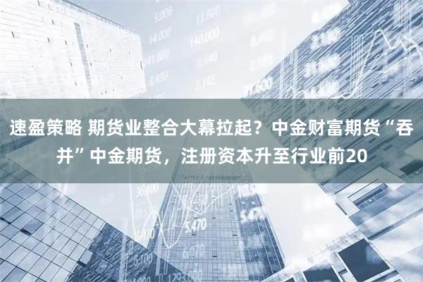 速盈策略 期货业整合大幕拉起？中金财富期货“吞并”中金期货，注册资本升至行业前20