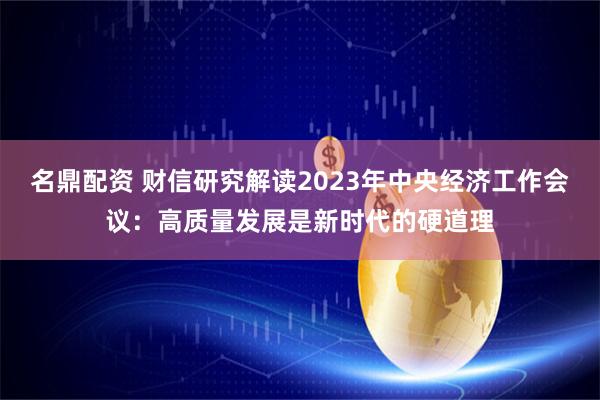 名鼎配资 财信研究解读2023年中央经济工作会议：高质量发展是新时代的硬道理
