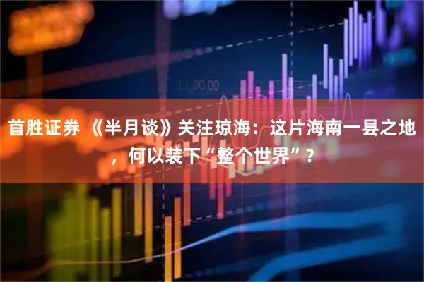 首胜证券 《半月谈》关注琼海：这片海南一县之地，何以装下“整个世界”？