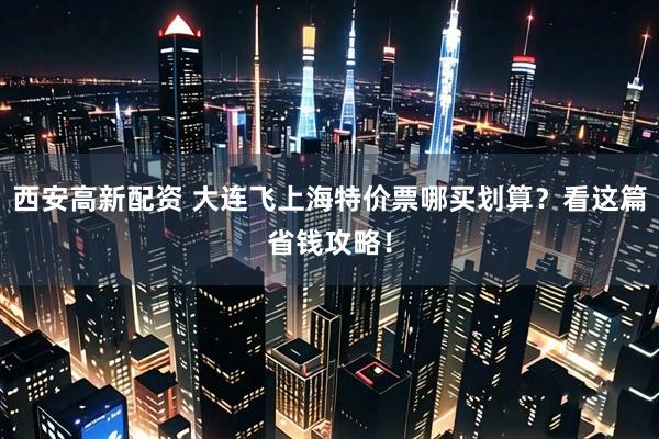 西安高新配资 大连飞上海特价票哪买划算？看这篇省钱攻略！