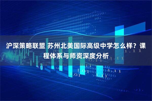 沪深策略联盟 苏州北美国际高级中学怎么样？课程体系与师资深度分析