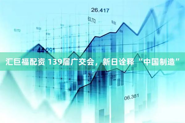 汇巨福配资 139届广交会，新日诠释 “中国制造”