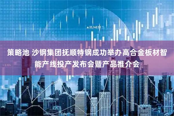 策略池 沙钢集团抚顺特钢成功举办高合金板材智能产线投产发布会暨产品推介会