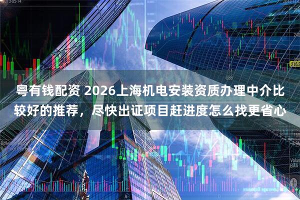 粤有钱配资 2026上海机电安装资质办理中介比较好的推荐，尽快出证项目赶进度怎么找更省心