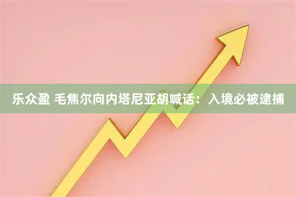 乐众盈 毛焦尔向内塔尼亚胡喊话：入境必被逮捕