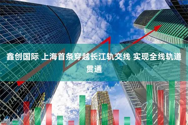 鑫创国际 上海首条穿越长江轨交线 实现全线轨道贯通