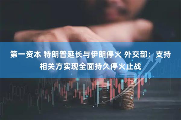 第一资本 特朗普延长与伊朗停火 外交部：支持相关方实现全面持久停火止战
