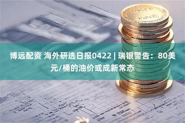 博远配资 海外研选日报0422 | 瑞银警告：80美元/桶的油价或成新常态