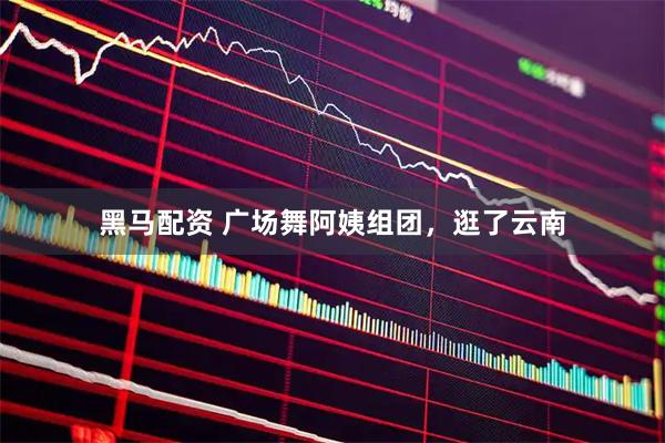 黑马配资 广场舞阿姨组团，逛了云南