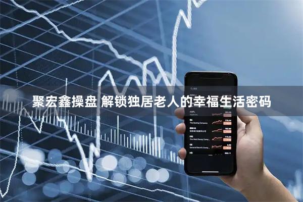 聚宏鑫操盘 解锁独居老人的幸福生活密码