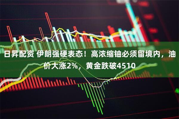 日昇配资 伊朗强硬表态！高浓缩铀必须留境内，油价大涨2%，黄金跌破4510